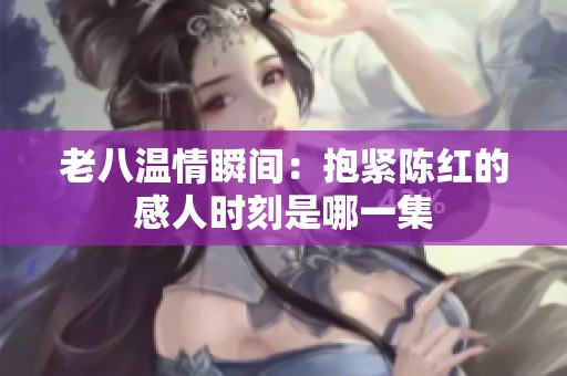 老八温情瞬间：抱紧陈红的感人时刻是哪一集