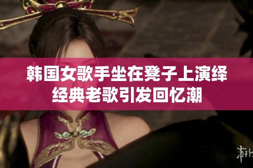 韩国女歌手坐在凳子上演绎经典老歌引发回忆潮