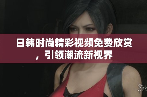 日韩时尚精彩视频免费欣赏，引领潮流新视界