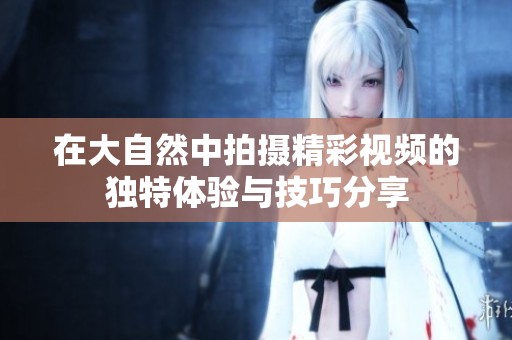 在大自然中拍摄精彩视频的独特体验与技巧分享