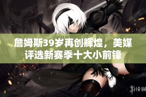 詹姆斯39岁再创辉煌，美媒评选新赛季十大小前锋