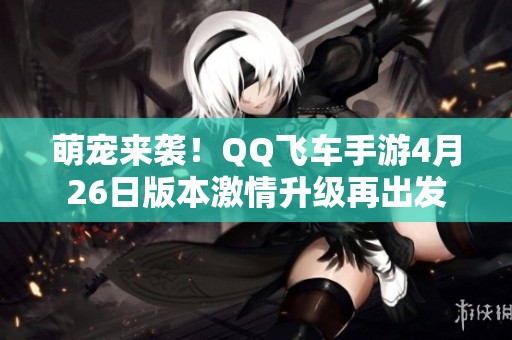 萌宠来袭！QQ飞车手游4月26日版本激情升级再出发