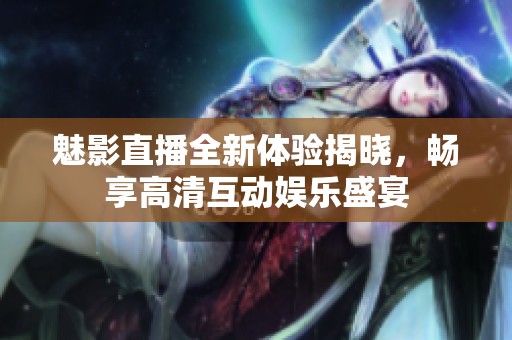 魅影直播全新体验揭晓，畅享高清互动娱乐盛宴