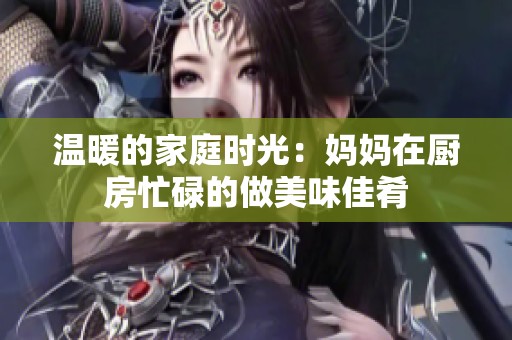 温暖的家庭时光：妈妈在厨房忙碌的做美味佳肴