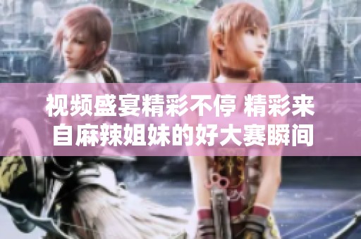 视频盛宴精彩不停 精彩来自麻辣姐妹的好大赛瞬间