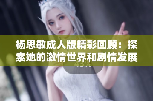 杨思敏成人版精彩回顾：探索她的激情世界和剧情发展全解析