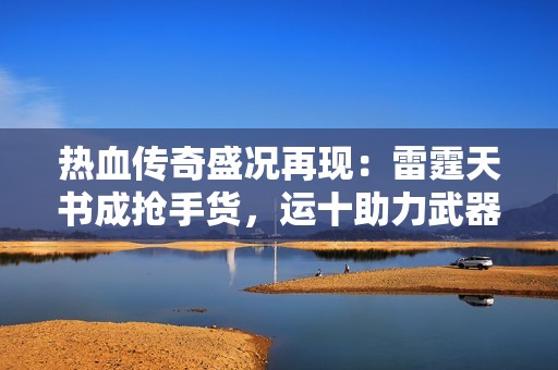 热血传奇盛况再现：雷霆天书成抢手货，运十助力武器升级血量破2000