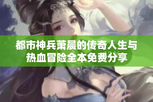 都市神兵萧晨的传奇人生与热血冒险全本免费分享