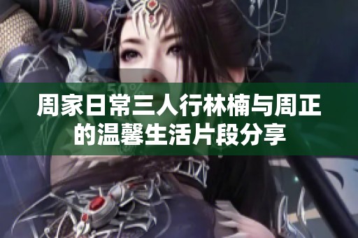 周家日常三人行林楠与周正的温馨生活片段分享
