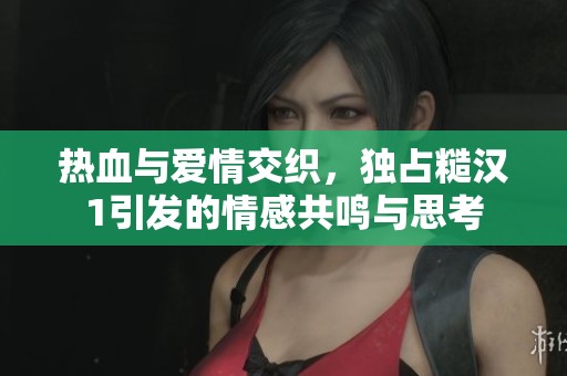 热血与爱情交织，独占糙汉1引发的情感共鸣与思考