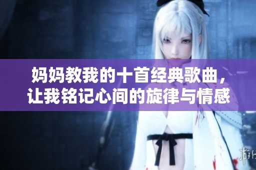 妈妈教我的十首经典歌曲，让我铭记心间的旋律与情感