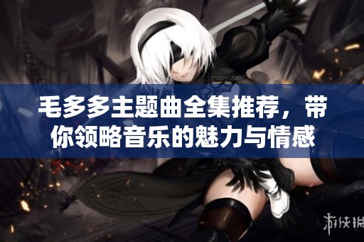 毛多多主题曲全集推荐，带你领略音乐的魅力与情感