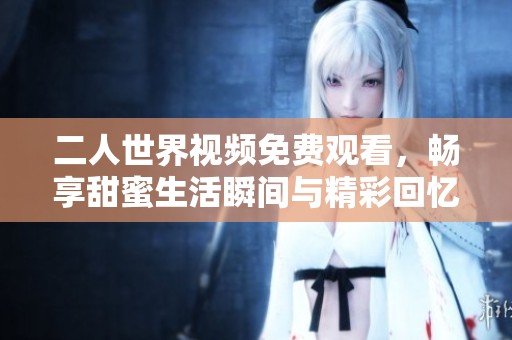 二人世界视频免费观看，畅享甜蜜生活瞬间与精彩回忆