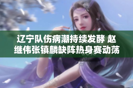 辽宁队伤病潮持续发酵 赵继伟张镇麟缺阵热身赛动荡