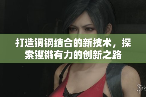 打造铜钢结合的新技术，探索铿锵有力的创新之路