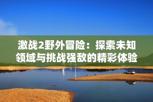 激战2野外冒险：探索未知领域与挑战强敌的精彩体验