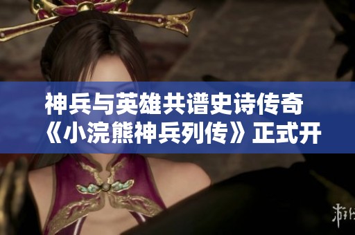 神兵与英雄共谱史诗传奇 《小浣熊神兵列传》正式开启公测盛宴