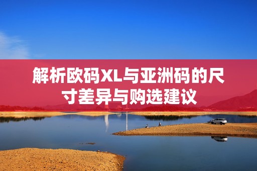 解析欧码XL与亚洲码的尺寸差异与购选建议