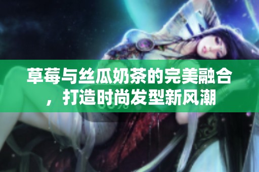 草莓与丝瓜奶茶的完美融合，打造时尚发型新风潮