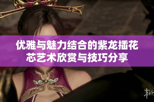 优雅与魅力结合的紫龙插花芯艺术欣赏与技巧分享
