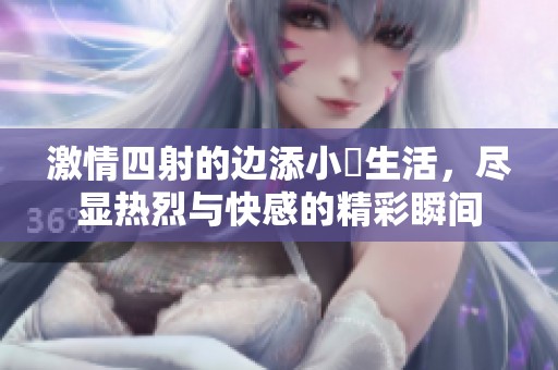激情四射的边添小泬生活，尽显热烈与快感的精彩瞬间