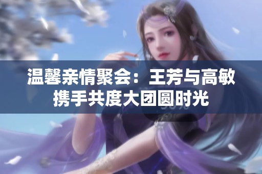 温馨亲情聚会：王芳与高敏携手共度大团圆时光