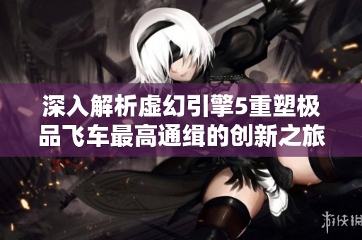 深入解析虚幻引擎5重塑极品飞车最高通缉的创新之旅