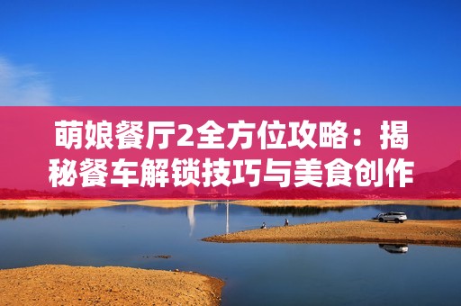 萌娘餐厅2全方位攻略：揭秘餐车解锁技巧与美食创作之道