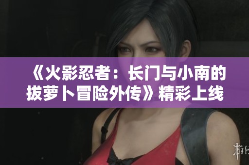 《火影忍者：长门与小南的拔萝卜冒险外传》精彩上线！