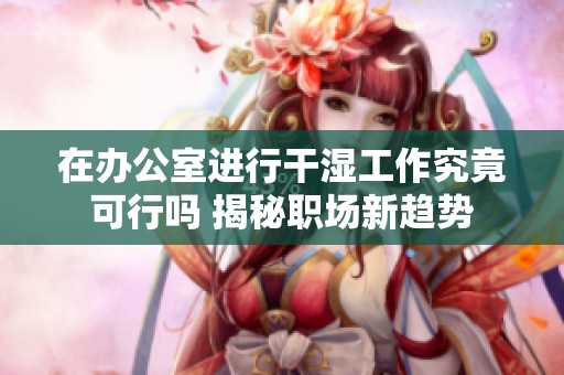 在办公室进行干湿工作究竟可行吗 揭秘职场新趋势