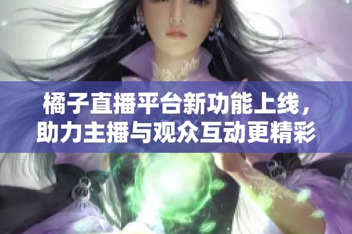 橘子直播平台新功能上线，助力主播与观众互动更精彩