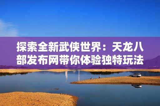 探索全新武侠世界：天龙八部发布网带你体验独特玩法