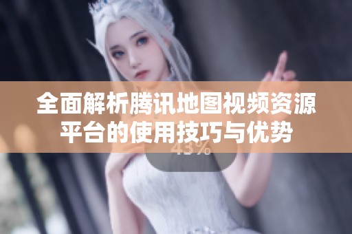 全面解析腾讯地图视频资源平台的使用技巧与优势