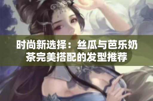 时尚新选择：丝瓜与芭乐奶茶完美搭配的发型推荐