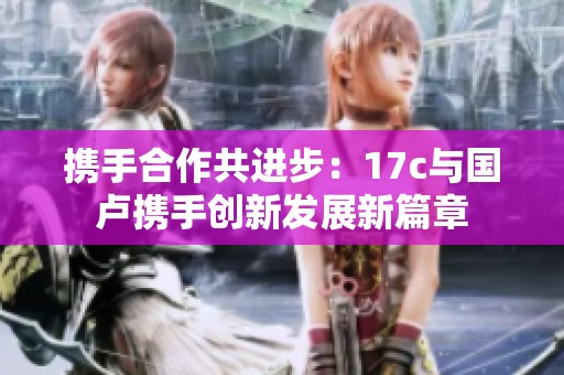 携手合作共进步：17c与国卢携手创新发展新篇章