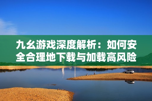 九幺游戏深度解析：如何安全合理地下载与加载高风险内容