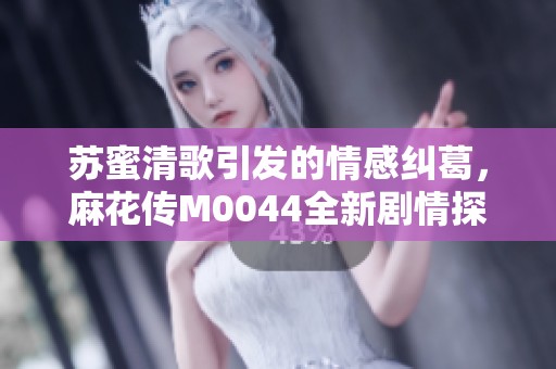 苏蜜清歌引发的情感纠葛，麻花传M0044全新剧情探秘