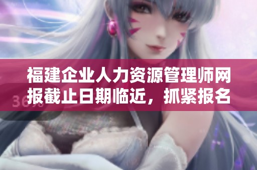 福建企业人力资源管理师网报截止日期临近，抓紧报名机会！