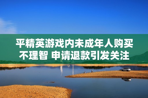 平精英游戏内未成年人购买不理智 申请退款引发关注