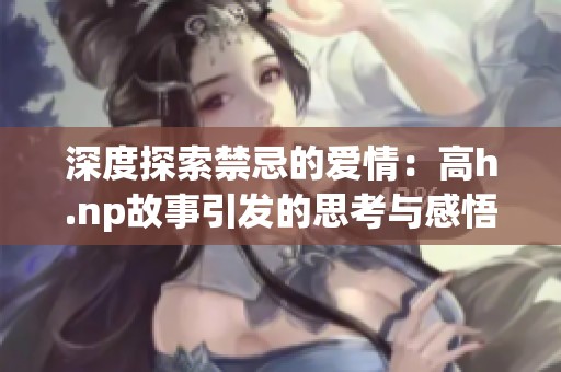 深度探索禁忌的爱情：高h.np故事引发的思考与感悟