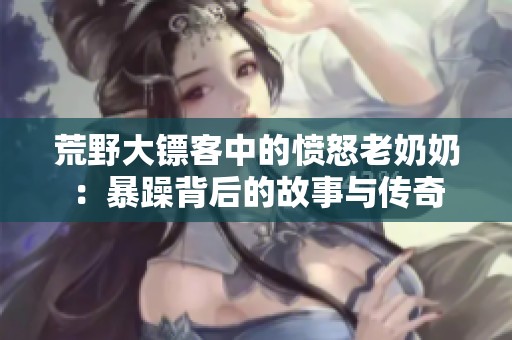 荒野大镖客中的愤怒老奶奶：暴躁背后的故事与传奇