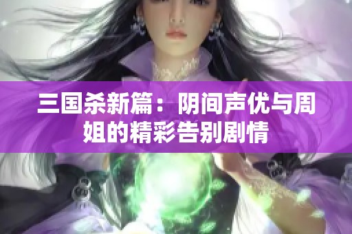 三国杀新篇：阴间声优与周姐的精彩告别剧情