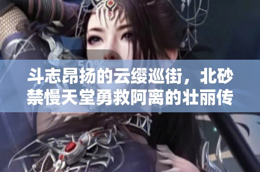 斗志昂扬的云缨巡街，北砂禁慢天堂勇救阿离的壮丽传奇