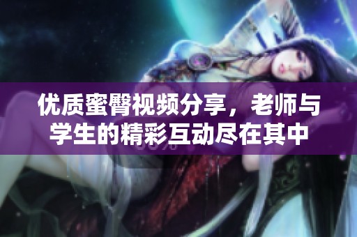 优质蜜臀视频分享，老师与学生的精彩互动尽在其中