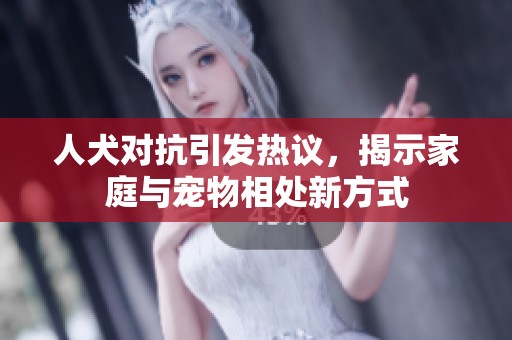 人犬对抗引发热议，揭示家庭与宠物相处新方式
