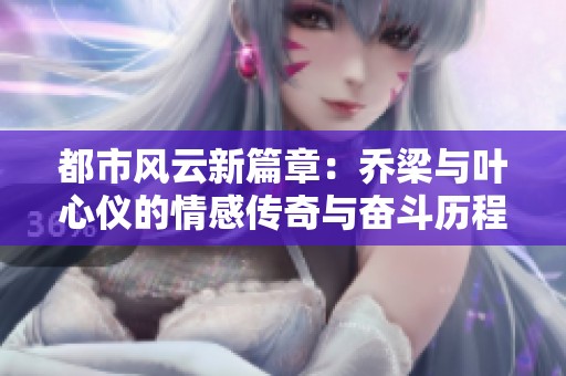 都市风云新篇章：乔梁与叶心仪的情感传奇与奋斗历程