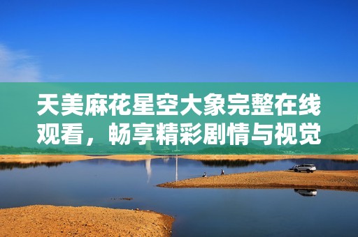 天美麻花星空大象完整在线观看，畅享精彩剧情与视觉盛宴