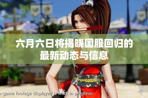 六月六日将揭晓国服回归的最新动态与信息