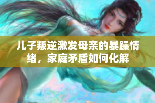 儿子叛逆激发母亲的暴躁情绪，家庭矛盾如何化解