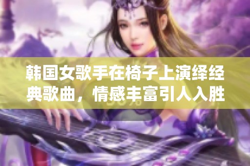 韩国女歌手在椅子上演绎经典歌曲，情感丰富引人入胜